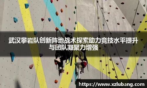武汉攀岩队创新阵地战术探索助力竞技水平提升与团队凝聚力增强